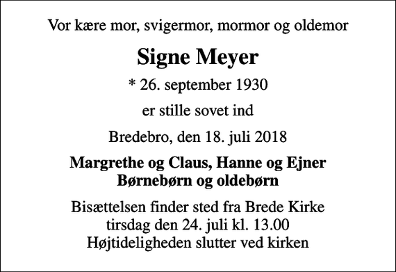 <p>Vor kære mor, svigermor, mormor og oldemor<br />Signe Meyer<br />* 26. september 1930<br />er stille sovet ind<br />Bredebro, den 18. juli 2018<br />Margrethe og Claus, Hanne og Ejner Børnebørn og oldebørn<br />Bisættelsen finder sted fra Brede Kirke tirsdag den 24. juli kl. 13.00 Højtideligheden slutter ved kirken</p>