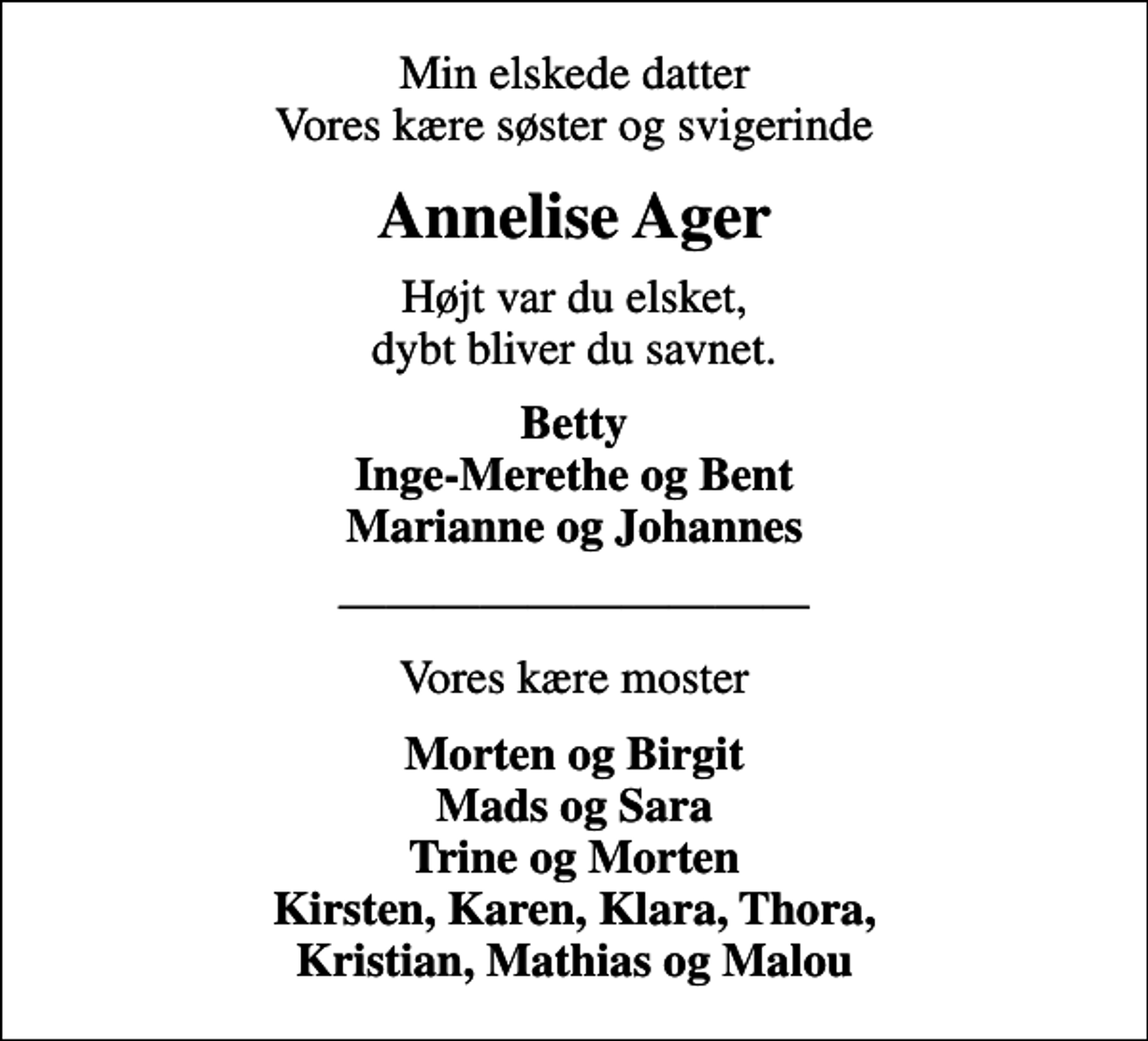 <p>Min elskede datter Vores kære søster og svigerinde<br />Annelise Ager<br />Højt var du elsket, dybt bliver du savnet.<br />Betty Inge-Merethe og Bent Marianne og Johannes<br />Vores kære moster<br />Morten og Birgit Mads og Sara Trine og Morten Kirsten, Karen, Klara, Thora, Kristian, Mathias og Malou</p>