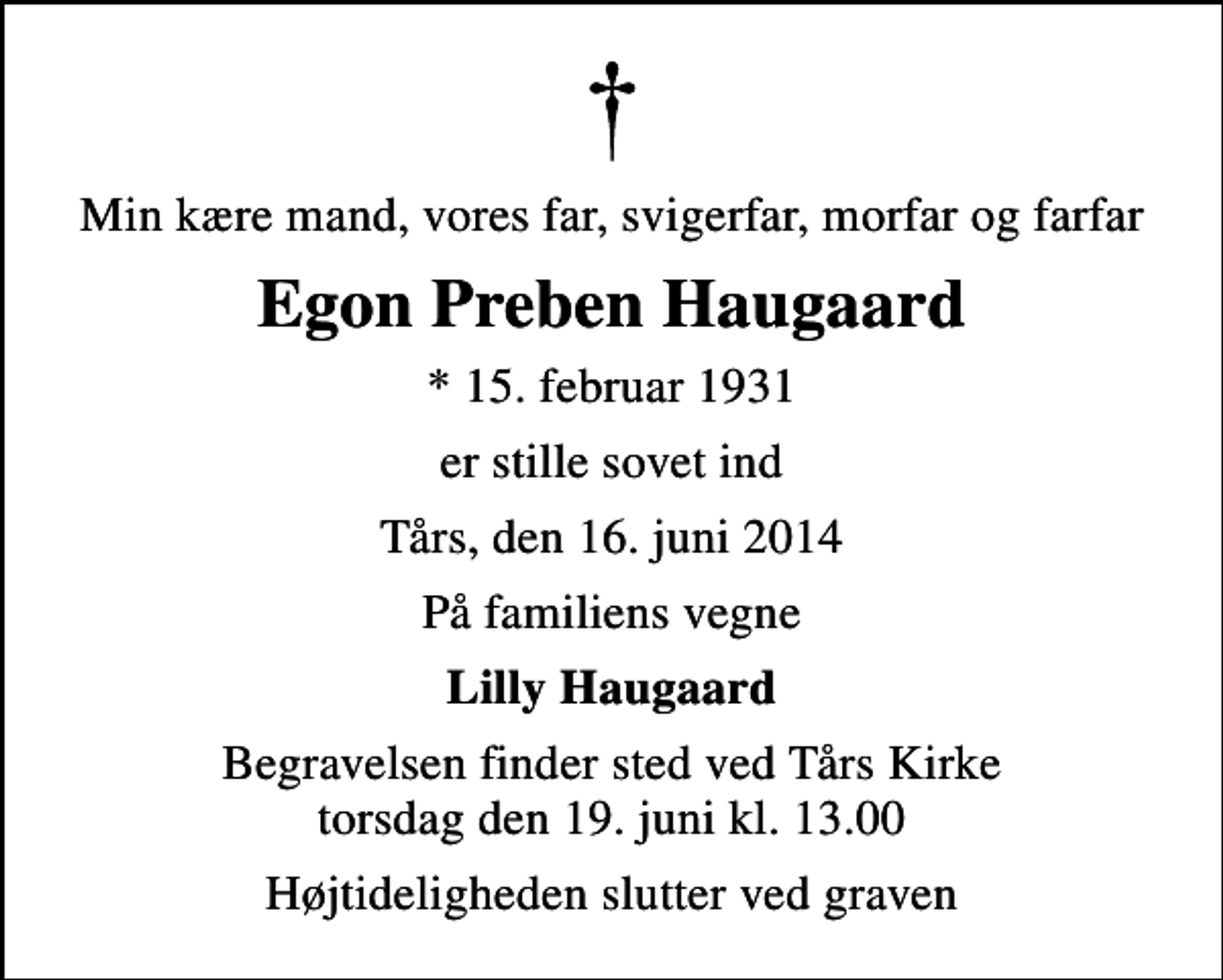 <p>Min kære mand, vores far, svigerfar, morfar og farfar<br />Egon Preben Haugaard<br />* 15. februar 1931<br />er stille sovet ind<br />Tårs, den 16. juni 2014<br />På familiens vegne<br />Lilly Haugaard<br />Begravelsen finder sted ved Tårs Kirke torsdag den 19. juni kl. 13.00<br />Højtideligheden slutter ved graven</p>