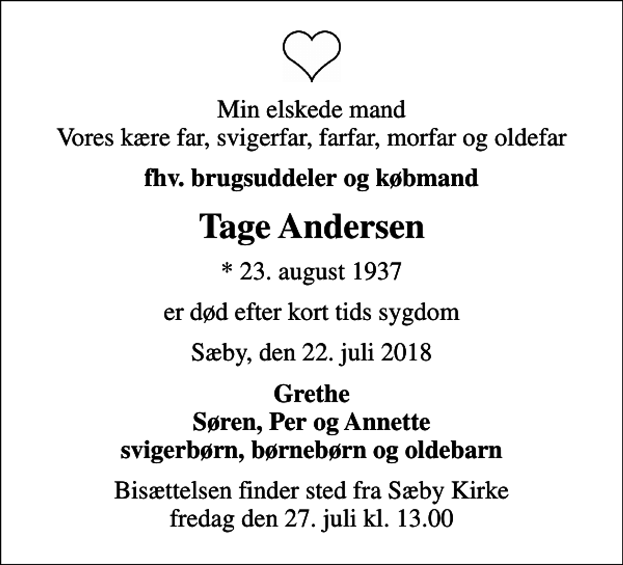 <p>Min elskede mand Vores kære far, svigerfar, farfar, morfar og oldefar<br />fhv. brugsuddeler og købmand<br />Tage Andersen<br />* 23. august 1937<br />er død efter kort tids sygdom<br />Sæby, den 22. juli 2018<br />Grethe Søren, Per og Annette svigerbørn, børnebørn og oldebarn<br />Bisættelsen finder sted fra Sæby Kirke fredag den 27. juli kl. 13.00</p>