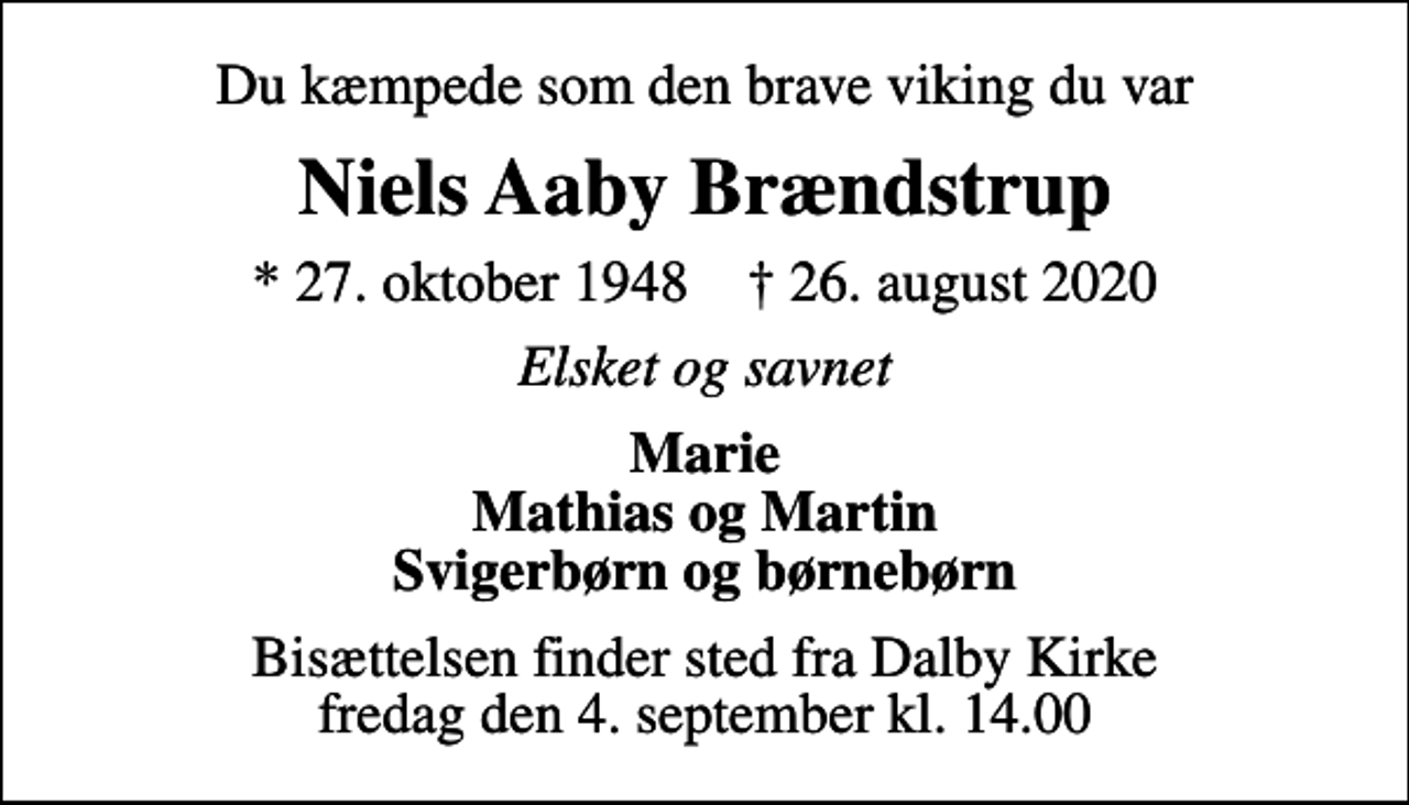 <p>Du kæmpede som den brave viking du var<br />Niels Aaby Brændstrup<br />* 27. oktober 1948 ✝ 26. august 2020<br />Elsket og savnet<br />Marie Mathias og Martin Svigerbørn og børnebørn<br />Bisættelsen finder sted fra Dalby Kirke fredag den 4. september kl. 14.00</p>