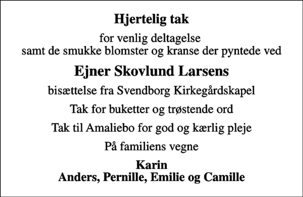 <p>Hjertelig tak<br />for venlig deltagelse samt de smukke blomster og kranse der pyntede ved<br />Ejner Skovlund Larsens<br />bisættelse fra Svendborg Kirkegårdskapel<br />Tak for buketter og trøstende ord<br />Tak til Amaliebo for god og kærlig pleje<br />På familiens vegne<br />Karin Anders, Pernille, Emilie og Camille</p>