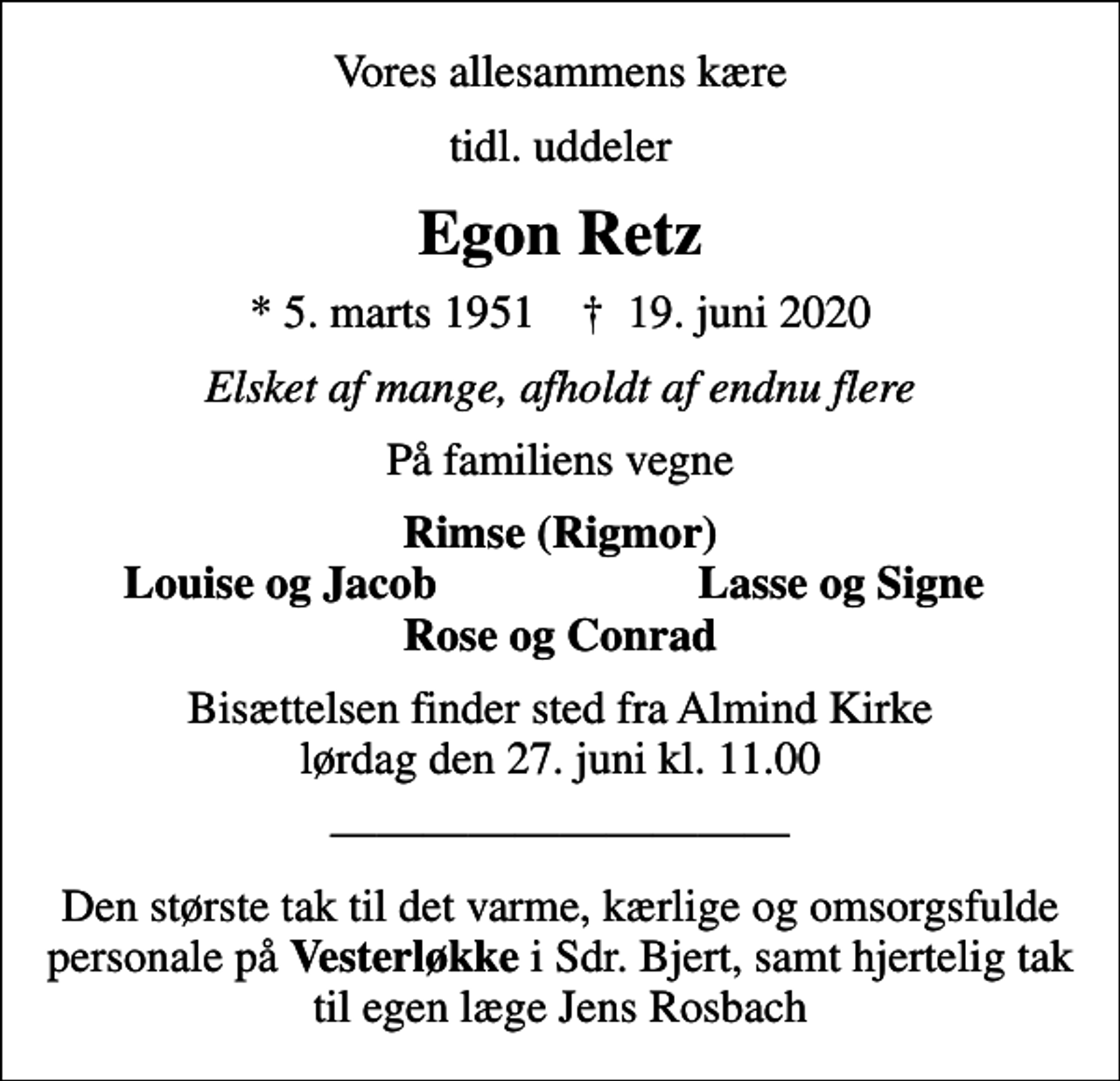 <p>Vores allesammens kære<br />tidl. uddeler<br />Egon Retz<br />* 5. marts 1951 ✝ 19. juni 2020<br />Elsket af mange, afholdt af endnu flere<br />På familiens vegne<br />Rimse (Rigmor)<br />Louise og Jacob<br />Lasse og Signe<br />Bisættelsen finder sted fra Almind Kirke lørdag den 27. juni kl. 11.00<br />Den største tak til det varme, kærlige og omsorgsfulde personale på <em>Vesterløkke</em> i Sdr. Bjert, samt hjertelig tak til egen læge Jens Rosbach</p>