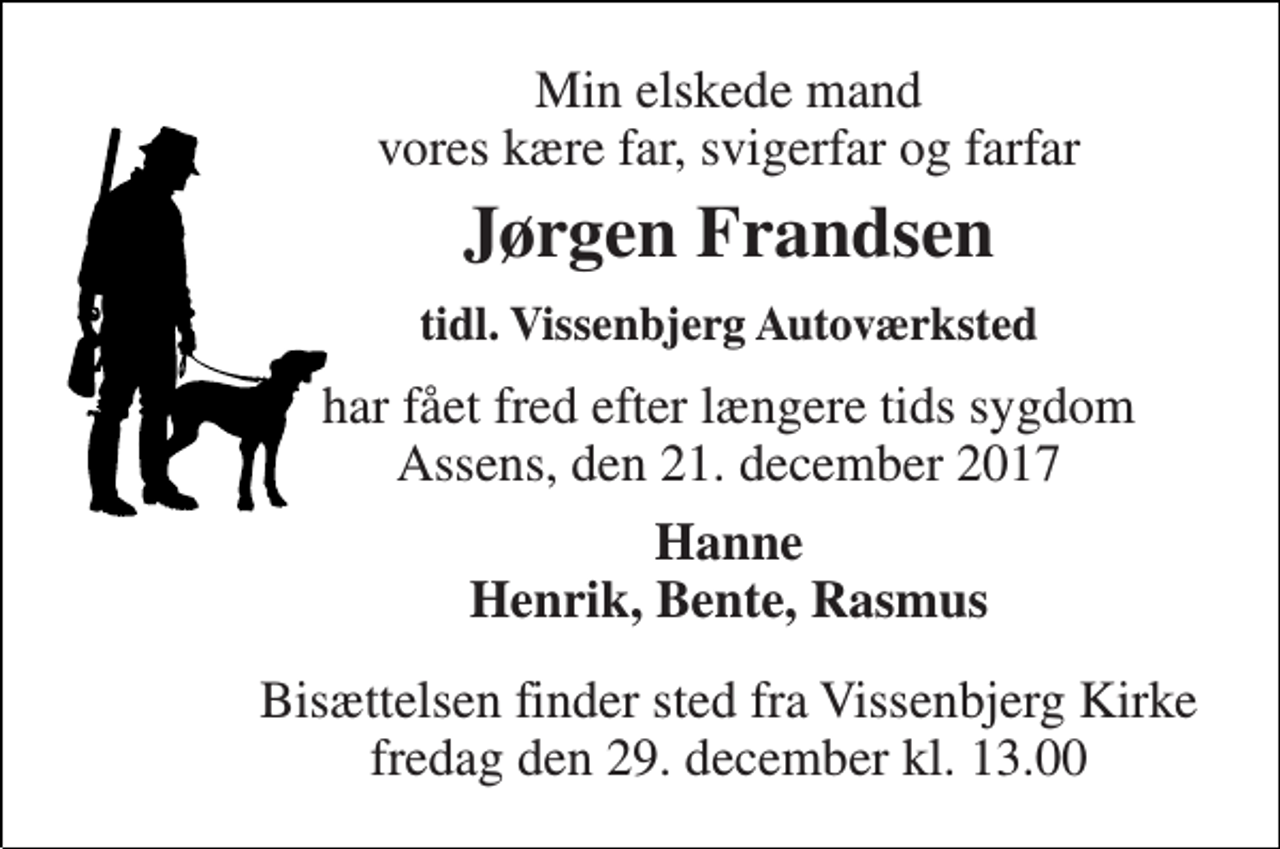 <p>Min elskede mand vores kære far, svigerfar og farfar<br />Jørgen Frandsen<br />tidl. Vissenbjerg Autoværksted<br />har fået fred efter længere tids sygdom Assens, den 21. december 2017<br />Hanne Henrik, Bente, Rasmus<br />Bisættelsen finder sted fra Vissenbjerg Kirke fredag den 29. december kl. 13.00</p>