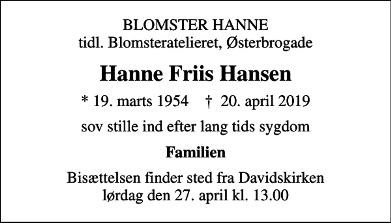 <p>BLOMSTER HANNE tidl. Blomsteratelieret, Østerbrogade<br />Hanne Friis Hansen<br />* 19. marts 1954 ✝ 20. april 2019<br />sov stille ind efter lang tids sygdom<br />Familien<br />Bisættelsen finder sted fra Davidskirken lørdag den 27. april kl. 13.00</p>