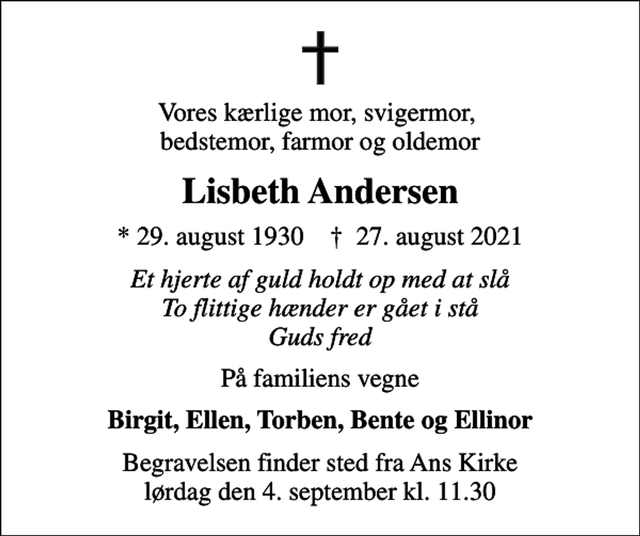 <p>Vores kærlige mor, svigermor, bedstemor, farmor og oldemor<br />Lisbeth Andersen<br />* 29. august 1930 ✝ 27. august 2021<br />Et hjerte af guld holdt op med at slå To flittige hænder er gået i stå Guds fred<br />På familiens vegne<br />Birgit, Ellen, Torben, Bente og Ellinor<br />Begravelsen finder sted fra Ans Kirke lørdag den 4. september kl. 11.30</p>