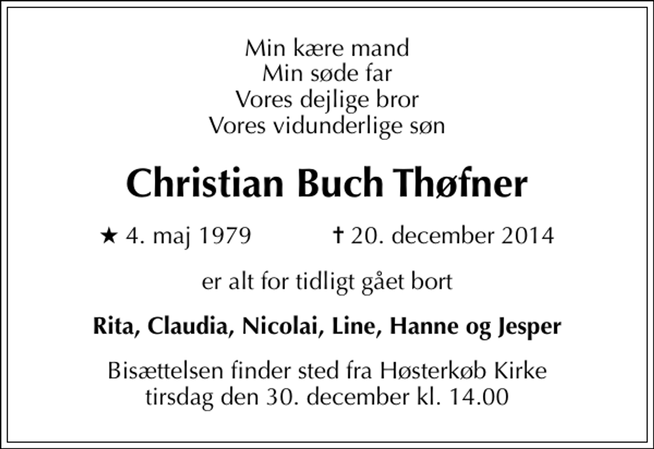 <p>Min kære mand Min søde far Vores dejlige bror Vores vidunderlige søn<br />Christian Buch Thøfner<br />* 4. maj 1979 ✝ 20. december 2014<br />er alt for tidligt gået bort<br />Rita, Claudia, Nicolai, Line, Hanne og Jesper<br />Bisættelsen finder sted fra Høsterkøb Kirke tirsdag den 30. december kl. 14.00</p>