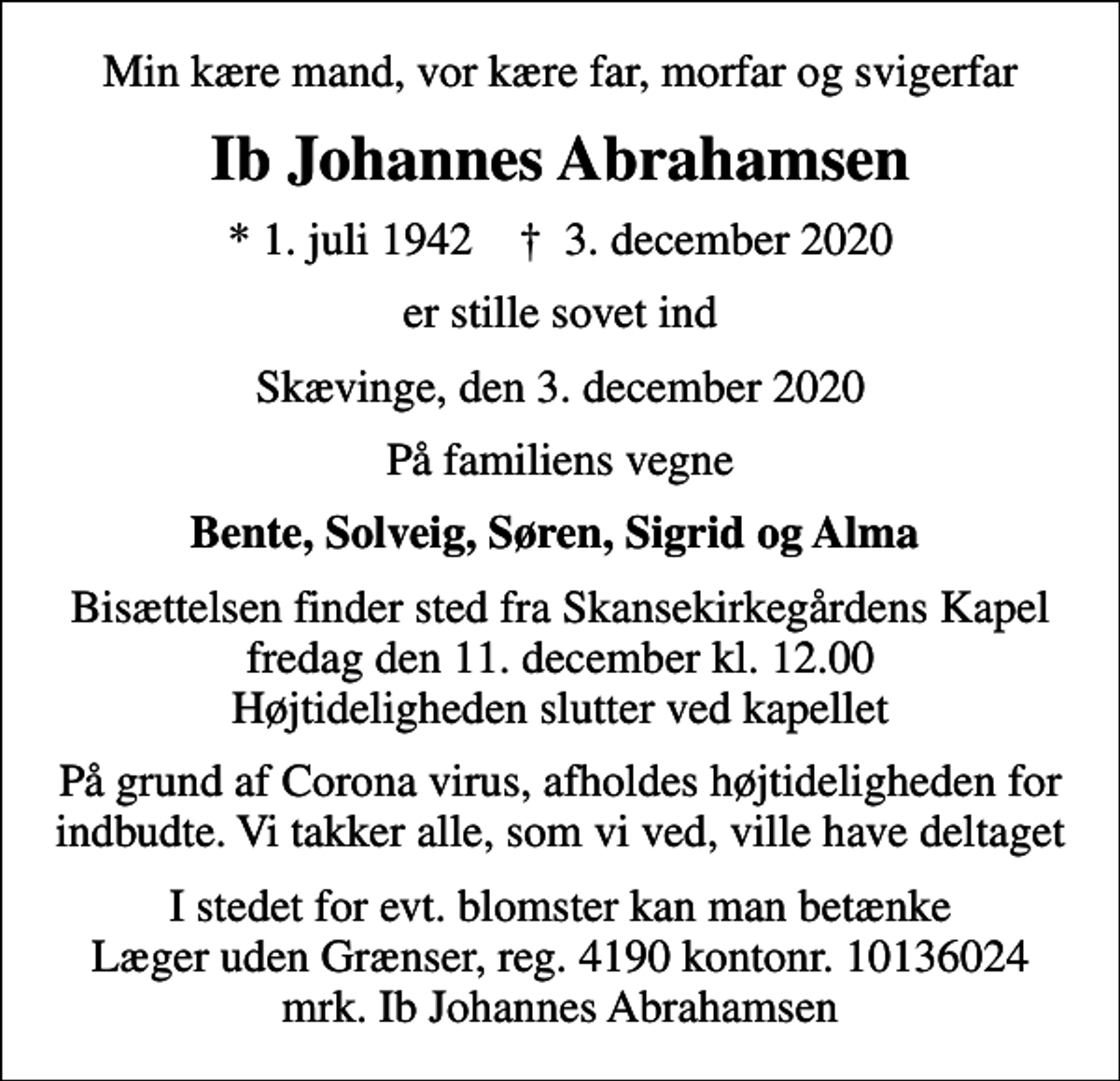 <p>Min kære mand, vor kære far, morfar og svigerfar<br />Ib Johannes Abrahamsen<br />* 1. juli 1942 ✝ 3. december 2020<br />er stille sovet ind<br />Skævinge, den 3. december 2020<br />På familiens vegne<br />Bente, Solveig, Søren, Sigrid og Alma<br />Bisættelsen finder sted fra Skansekirkegårdens Kapel fredag den 11. december kl. 12.00 Højtideligheden slutter ved kapellet<br />På grund af Corona virus, afholdes højtideligheden for indbudte. Vi takker alle, som vi ved, ville have deltaget<br />I stedet for evt. blomster kan man betænke<br />Læger uden Grænser reg.4190kontonr.10136024mrk. Ib Johannes<br />Abrahamsen</p>