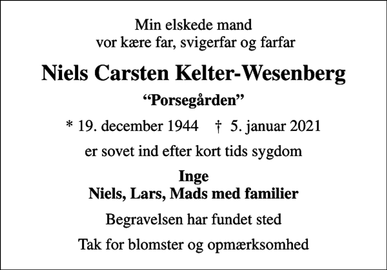 <p>Min elskede mand vor kære far, svigerfar og farfar<br />Niels Carsten Kelter-Wesenberg<br />Porsegården<br />* 19. december 1944 ✝ 5. januar 2021<br />er sovet ind efter kort tids sygdom<br />Inge Niels, Lars, Mads med familier<br />Begravelsen har fundet sted<br />Tak for blomster og opmærksomhed</p>