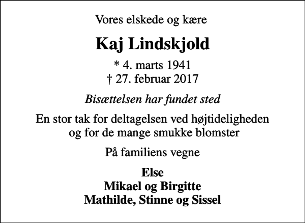 <p>Vores elskede og kære<br />Kaj Lindskjold<br />* 4. marts 1941<br />✝ 27. februar 2017<br />Bisættelsen har fundet sted<br />En stor tak for deltagelsen ved højtideligheden og for de mange smukke blomster<br />På familiens vegne<br />Else Mikael og Birgitte Mathilde, Stinne og Sissel</p>
