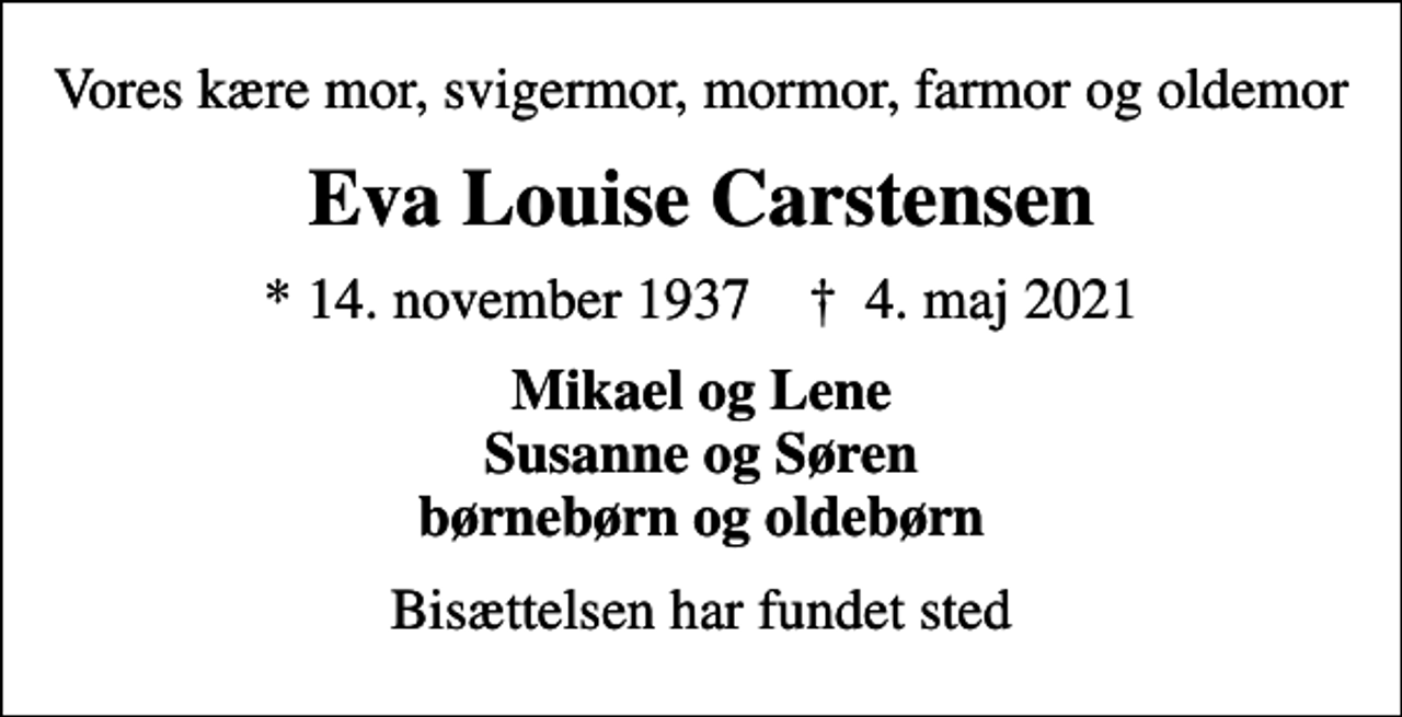 <p>Vores kære mor, svigermor, mormor, farmor og oldemor<br />Eva Louise Carstensen<br />* 14. november 1937 ✝ 4. maj 2021<br />Mikael og Lene Susanne og Søren børnebørn og oldebørn<br />Bisættelsen har fundet sted</p>