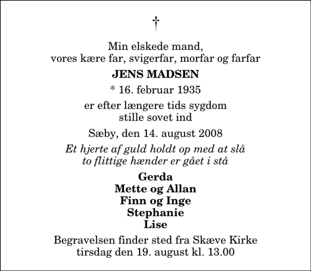 <p>Min elskede mand, vores kære far, svigerfar, morfar og farfar<br />Jens Madsen<br />* 16. februar 1935<br />er efter længere tids sygdom stille sovet ind<br />Sæby, den 14. august 2008<br />Et hjerte af guld holdt op med at slå to flittige hænder er gået i stå<br />Gerda Mette og Allan Finn og Inge Stephanie Lise<br />Begravelsen finder sted fra Skæve Kirke tirsdag den 19. august kl. 13.00</p>