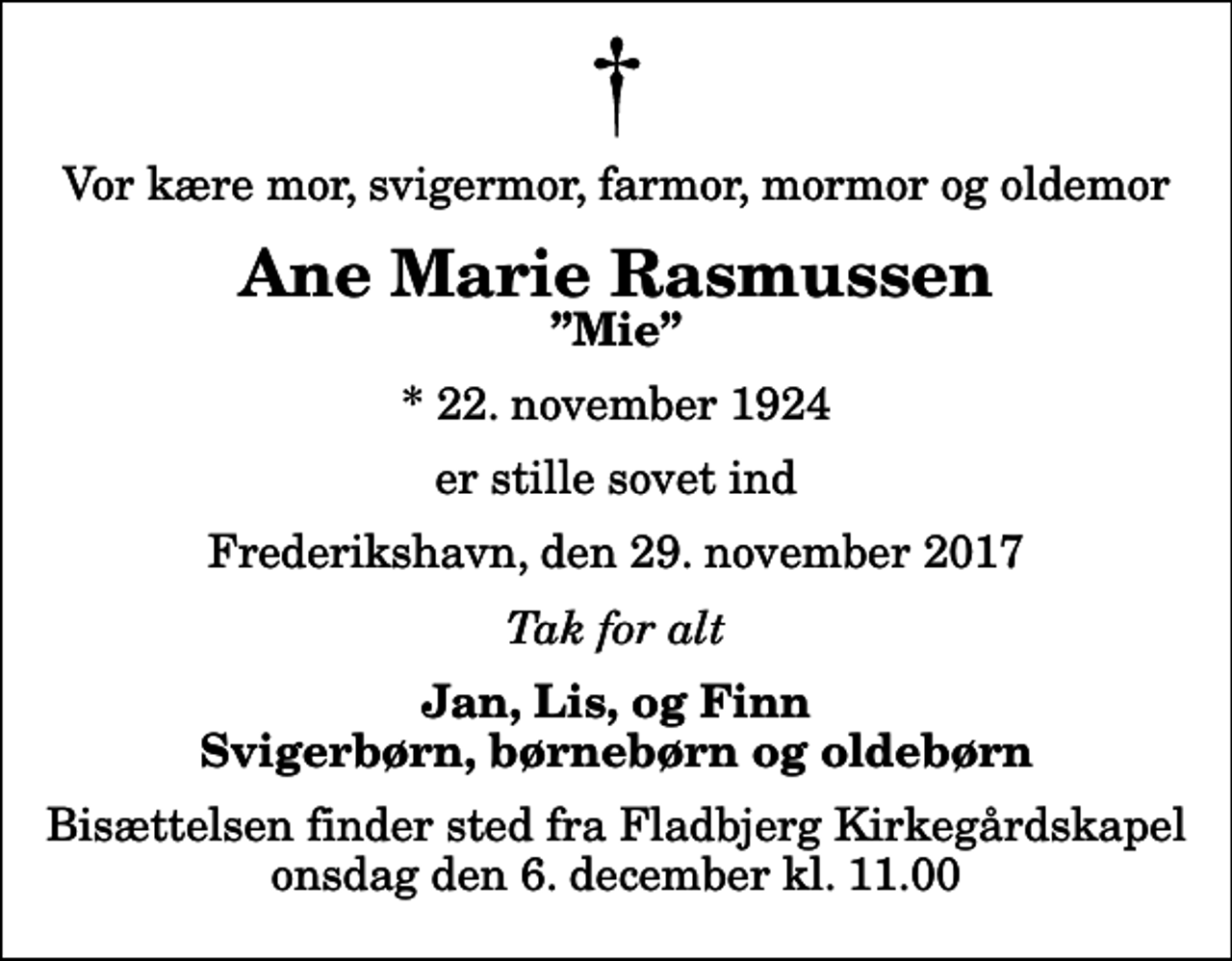 <p>Vor kære mor, svigermor, farmor, mormor og oldemor<br />Ane Marie Rasmussen<br />Mie<br />* 22. november 1924<br />er stille sovet ind<br />Frederikshavn, den 29. november 2017<br />Tak for alt<br />Jan, Lis, og Finn Svigerbørn, børnebørn og oldebørn<br />Bisættelsen finder sted fra Fladbjerg Kirkegårdskapel onsdag den 6. december kl. 11.00</p>