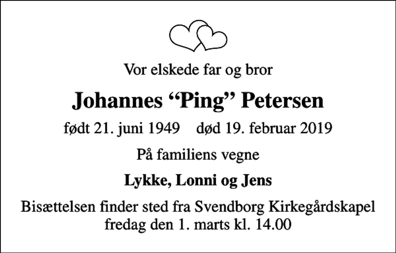 <p>Vor elskede far og bror<br />Johannes Ping Petersen<br />født 21. juni 1949 død 19. februar 2019<br />På familiens vegne<br />Lykke, Lonni og Jens<br />Bisættelsen finder sted fra Svendborg Kirkegårdskapel fredag den 1. marts kl. 14.00</p>