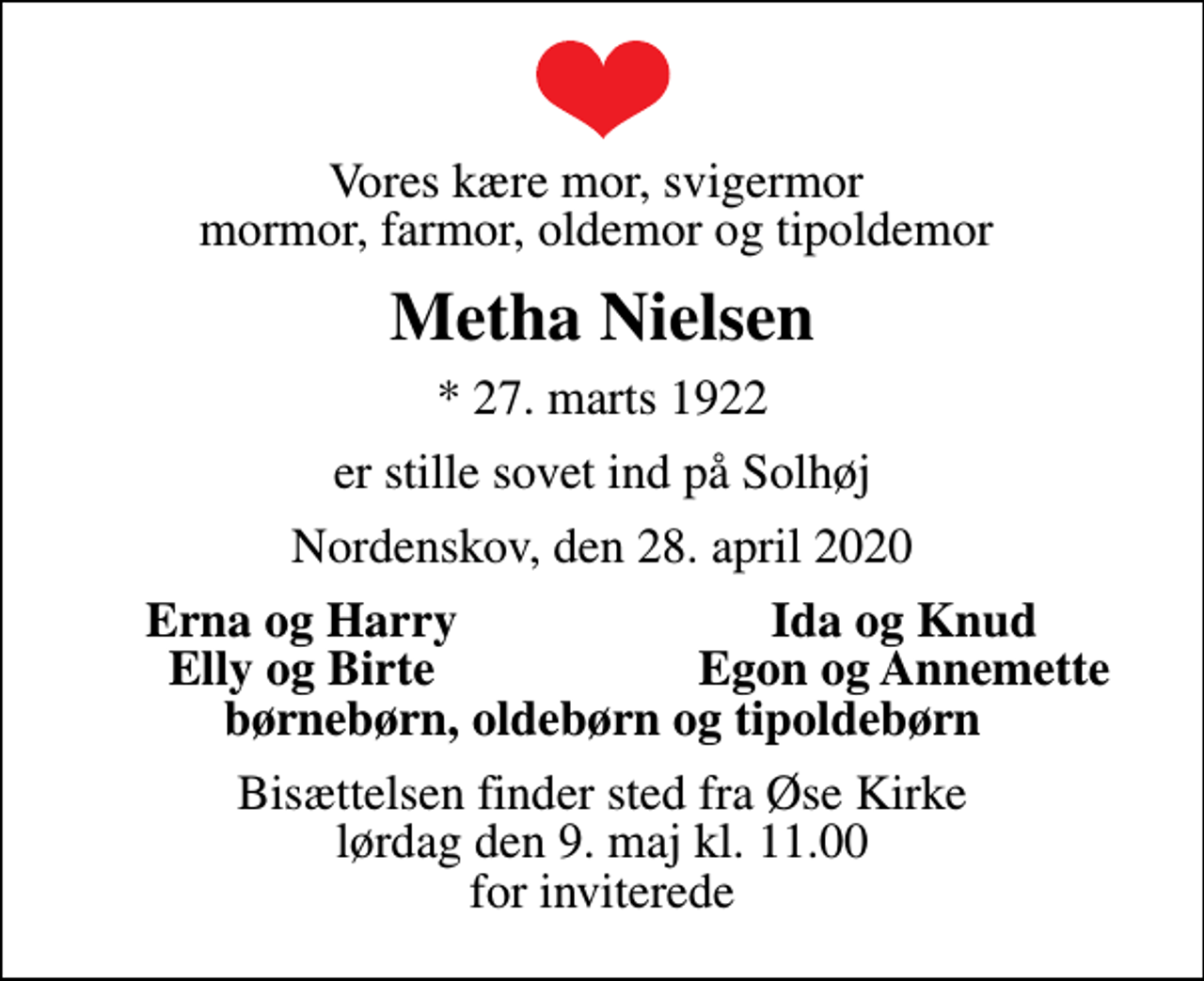 <p>Vores kære mor, svigermor mormor, farmor, oldemor og tipoldemor<br />Metha Nielsen<br />* 27. marts 1922<br />er stille sovet ind på Solhøj<br />Nordenskov, den 28. april 2020<br />Erna og Harry<br />Ida og Knud<br />Elly og Birte<br />Egon og Annemette<br />Bisættelsen finder sted fra Øse Kirke lørdag den 9. maj kl. 11.00 for inviterede</p>