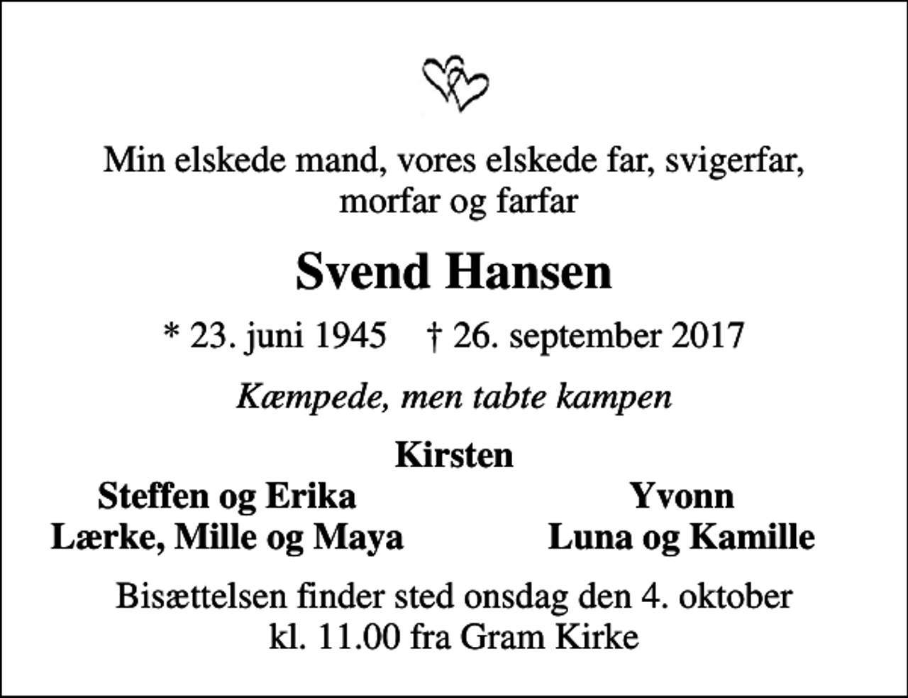 <p>Min elskede mand, vores elskede far, svigerfar, morfar og farfar<br />Svend Hansen<br />* 23. juni 1945 ✝ 26. september 2017<br />Kæmpede, men tabte kampen<br />Kirsten<br />Steffen og Erika<br />Yvonn<br />Lærke, Mille og Maya<br />Luna og Kamille<br />Bisættelsen finder sted onsdag den 4. oktober kl. 11.00 fra Gram Kirke</p>