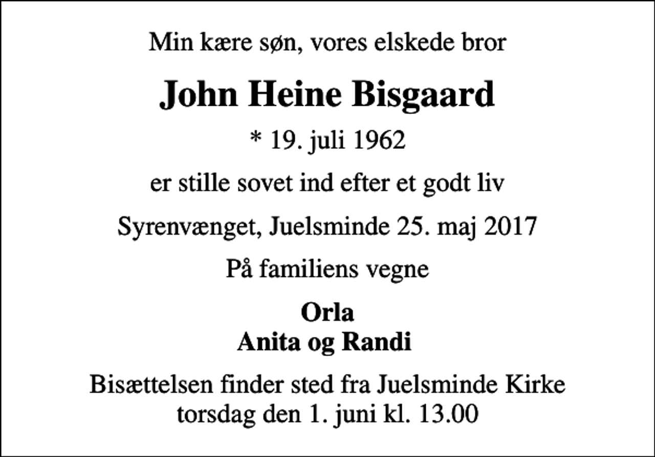 <p>Min kære søn, vores elskede bror<br />John Heine Bisgaard<br />* 19. juli 1962<br />er stille sovet ind efter et godt liv<br />Syrenvænget, Juelsminde 25. maj 2017<br />På familiens vegne<br />Orla Anita og Randi<br />Bisættelsen finder sted fra Juelsminde Kirke torsdag den 1. juni kl. 13.00</p>