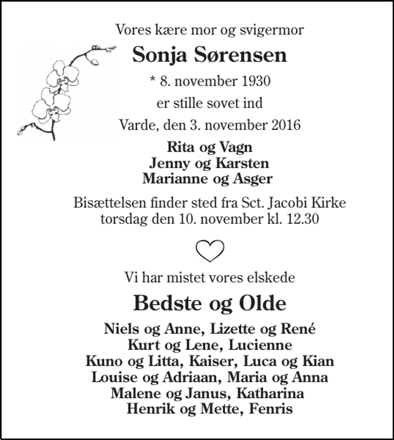<p>Vores kære mor og svigermor<br />Sonja Sørensen<br />* 8. november 1930<br />er stille sovet ind<br />Varde, den 3. november 2016<br />Rita og Vagn Jenny og Karsten Marianne og Asger<br />Bisættelsen finder sted fra Sct. Jacobi Kirke torsdag den 10. november kl. 12.30<br />Vi har mistet vores elskede<br />Bedste og Olde<br />Niels og Anne, Lizette og René Kurt og Lene, Lucienne Kuno og Litta, Kaiser, Luca og Kian Louise og Adriaan, Maria og Anna Malene og Janus, Katharina Henrik og Mette, Fenris</p>