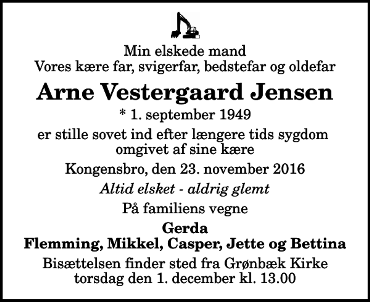 <p>Min elskede mand Vores kære far, svigerfar, bedstefar og oldefar<br />Arne Vestergaard Jensen<br />* 1. september 1949<br />er stille sovet ind efter længere tids sygdom omgivet af sine kære<br />Kongensbro, den 23. november 2016<br />Altid elsket - aldrig glemt<br />På familiens vegne<br />Gerda Flemming, Mikkel, Casper, Jette og Bettina<br />Bisættelsen finder sted fra Grønbæk Kirke torsdag den 1. december kl. 13.00</p>