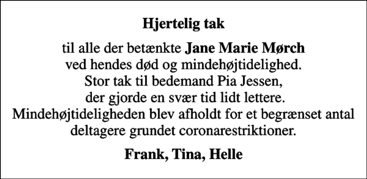 <p>Hjertelig tak<br />til alle der betænkte <em>Jane Marie Mørch</em> ved hendes død og mindehøjtidelighed. Stor tak til bedemand Pia Jessen, der gjorde en svær tid lidt lettere. Mindehøjtideligheden blev afholdt for et begrænset antal deltagere grundet coronarestriktioner.<br />Frank, Tina, Helle</p>