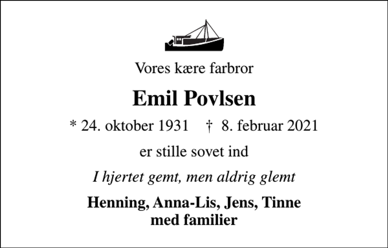 <p>Vores kære farbror<br />Emil Povlsen<br />* 24. oktober 1931 ✝ 8. februar 2021<br />er stille sovet ind<br />I hjertet gemt, men aldrig glemt<br />Henning, Anna-Lis, Jens, Tinne med familier</p>