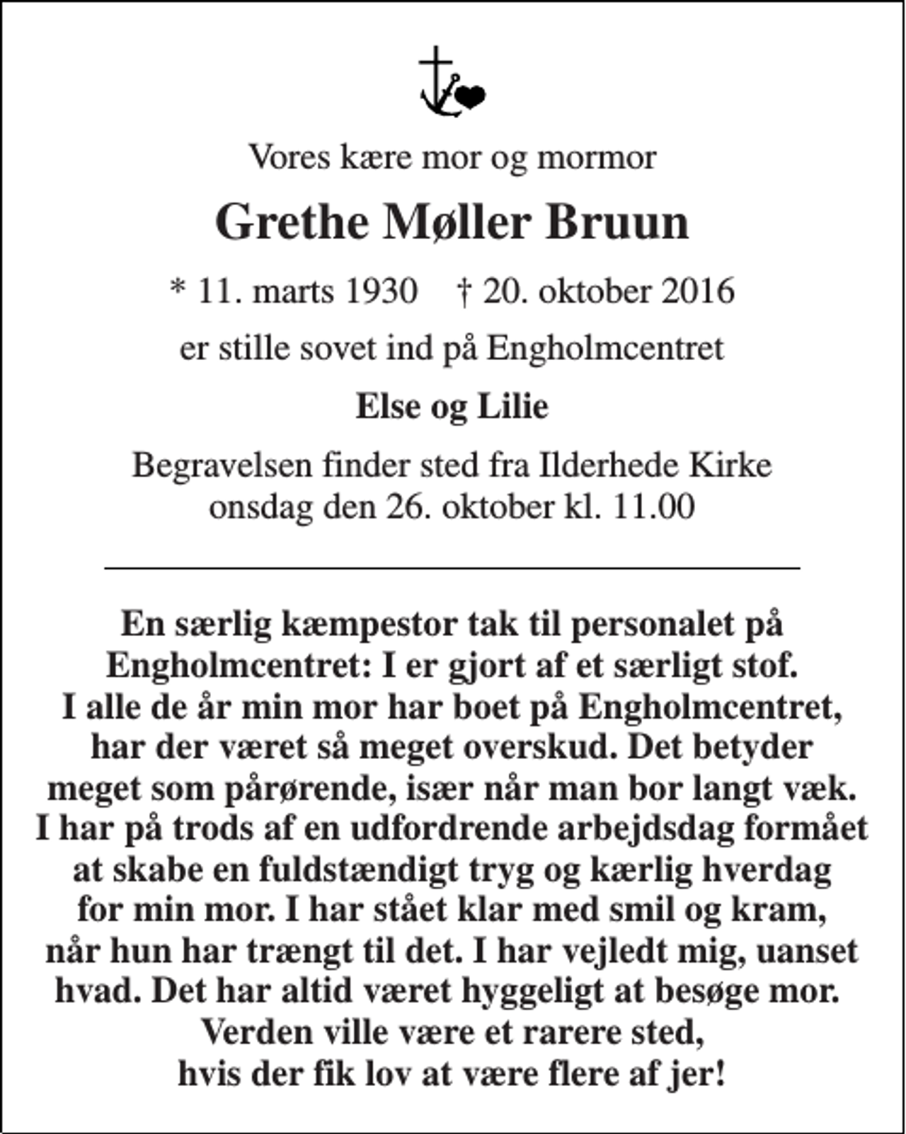 <p>Vores kære mor og mormor<br />Grethe Møller Bruun<br />* 11. marts 1930 † 20. oktober 2016<br />er stille sovet ind på Engholmcentret<br />Else og Lilie<br />Begravelsen finder sted fra Ilderhede Kirke onsdag den 26. oktober kl. 11.00<br />En særlig kæmpestor tak til personalet på Engholmcentret: I er gjort af et særligt stof. I alle de år min mor har boet på Engholmcentret, har der været så meget overskud. Det betyder meget som pårørende, især når man bor langt væk. I har på trods af en udfordrende arbejdsdag formået at skabe en fuldstændigt tryg og kærlig hverdag for min mor. I har stået klar med smil og kram, når hun har trængt til det. I har vejledt mig, uanset hvad. Det har altid været hyggeligt at besøge mor. Verden ville være et rarere sted, hvis der fik lov at være flere af jer!</p>