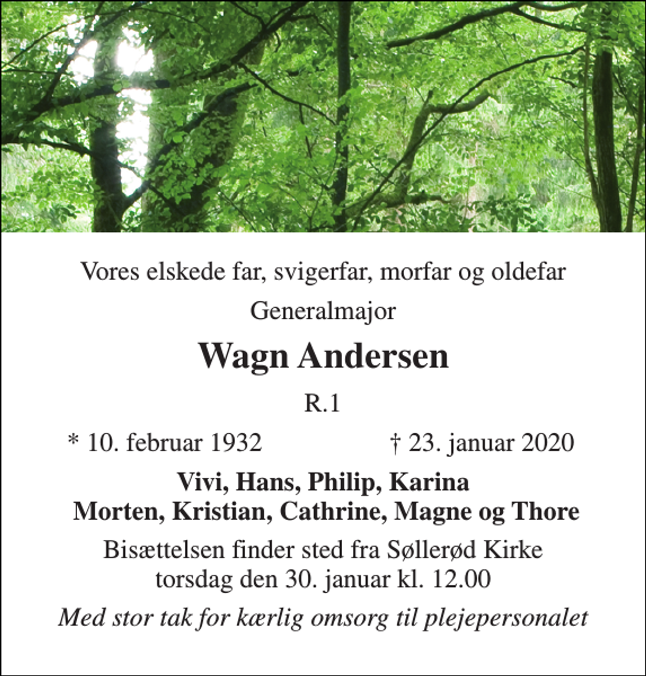 <p>Vores elskede far, svigerfar, morfar og oldefar<br />Generalmajor<br />Wagn Andersen<br />R.1<br />* 10. februar 1932<br />† 23. januar 2020<br />Vivi, Hans, Philip, Karina Morten, Kristian, Cathrine, Magne og Thore<br />Bisættelsen finder sted fra Søllerød Kirke torsdag den 30. januar kl. 12.00<br />Med stor tak for kærlig omsorg til plejepersonalet</p>