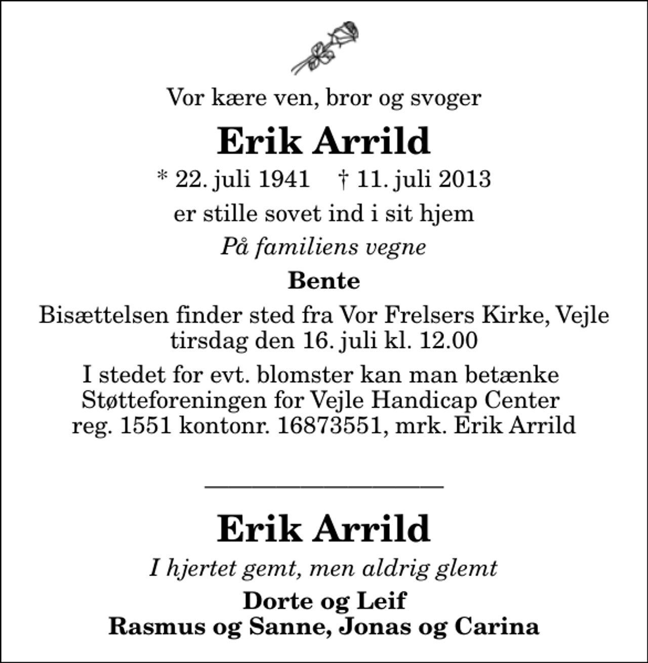 <p>Vor kære ven, bror og svoger<br />Erik Arrild<br />* 22. juli 1941 ✝ 11. juli 2013<br />er stille sovet ind i sit hjem<br />På familiens vegne<br />Bente<br />Bisættelsen finder sted fra Vor Frelsers Kirke, Vejle tirsdag den 16. juli kl. 12.00<br />I stedet for evt. blomster kan man betænke Støtteforeningen for Vejle Handicap Center reg. 1551 kontonr. 16873551, mrk. Erik Arrild<br />Erik Arrild<br />I hjertet gemt, men aldrig glemt<br />Dorte og Leif Rasmus og Sanne, Jonas og Carina</p>
