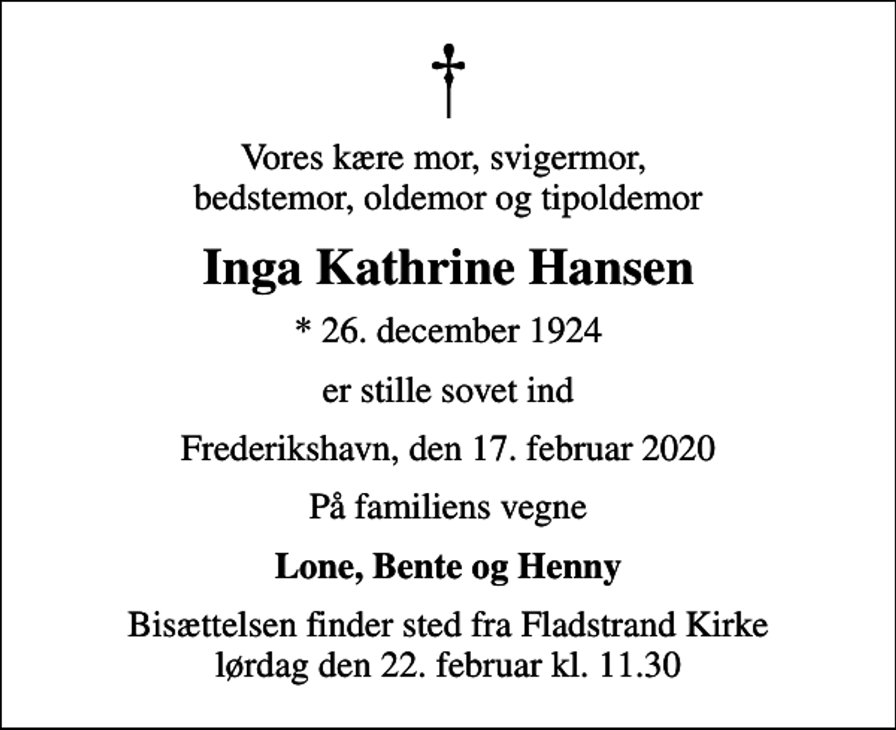 <p>Vores kære mor, svigermor, bedstemor, oldemor og tipoldemor<br />Inga Kathrine Hansen<br />* 26. december 1924<br />er stille sovet ind<br />Frederikshavn, den 17. februar 2020<br />På familiens vegne<br />Lone, Bente og Henny<br />Bisættelsen finder sted fra Fladstrand Kirke lørdag den 22. februar kl. 11.30</p>