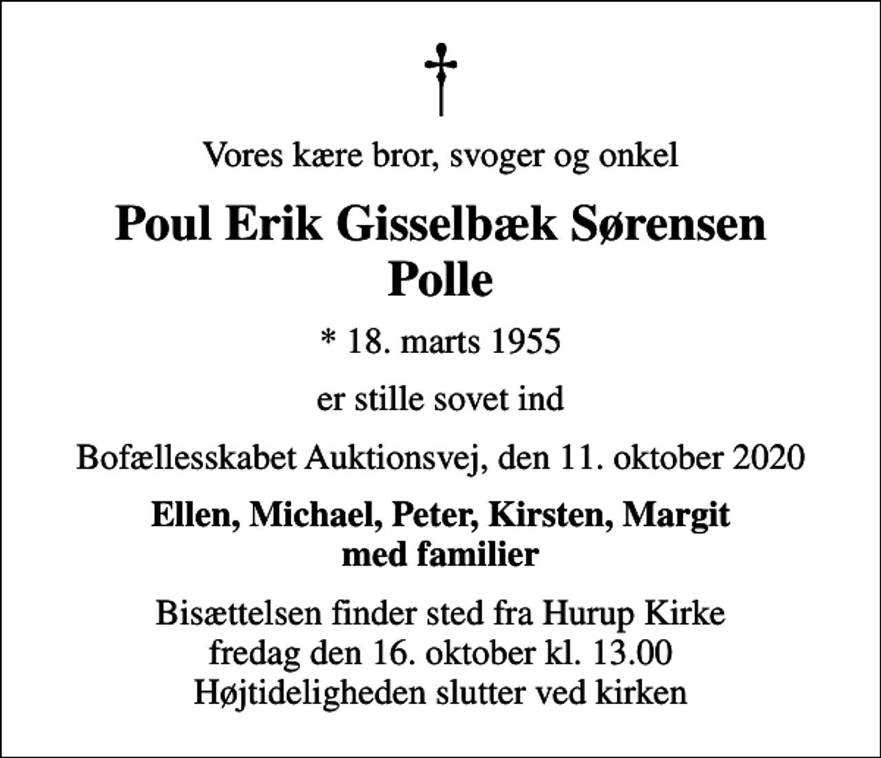 <p>Vores kære bror, svoger og onkel<br />Poul Erik Gisselbæk Sørensen Polle<br />* 18. marts 1955<br />er stille sovet ind<br />Bofællesskabet Auktionsvej, den 11. oktober 2020<br />Ellen, Michael, Peter, Kirsten, Margit med familier<br />Bisættelsen finder sted fra Hurup Kirke fredag den 16. oktober kl. 13.00 Højtideligheden slutter ved kirken</p>