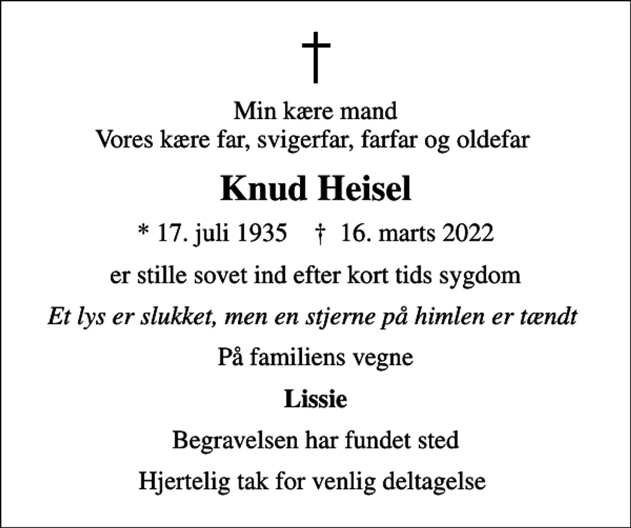 <p>Min kære mand Vores kære far, svigerfar, farfar og oldefar<br />Knud Heisel<br />* 17. juli 1935 ✝ 16. marts 2022<br />er stille sovet ind efter kort tids sygdom<br />Et lys er slukket, men en stjerne på himlen er tændt<br />På familiens vegne<br />Lissie<br />Begravelsen har fundet sted<br />Hjertelig tak for venlig deltagelse</p>