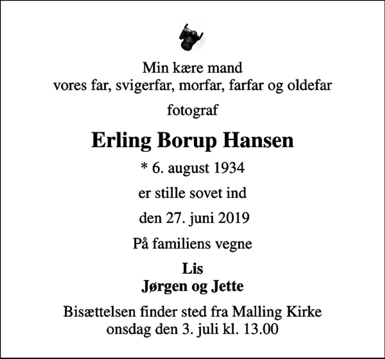 <p>Min kære mand vores far, svigerfar, morfar, farfar og oldefar<br />fotograf<br />Erling Borup Hansen<br />* 6. august 1934<br />er stille sovet ind<br />den 27. juni 2019<br />På familiens vegne<br />Lis Jørgen og Jette<br />Bisættelsen finder sted fra Malling Kirke onsdag den 3. juli kl. 13.00</p>