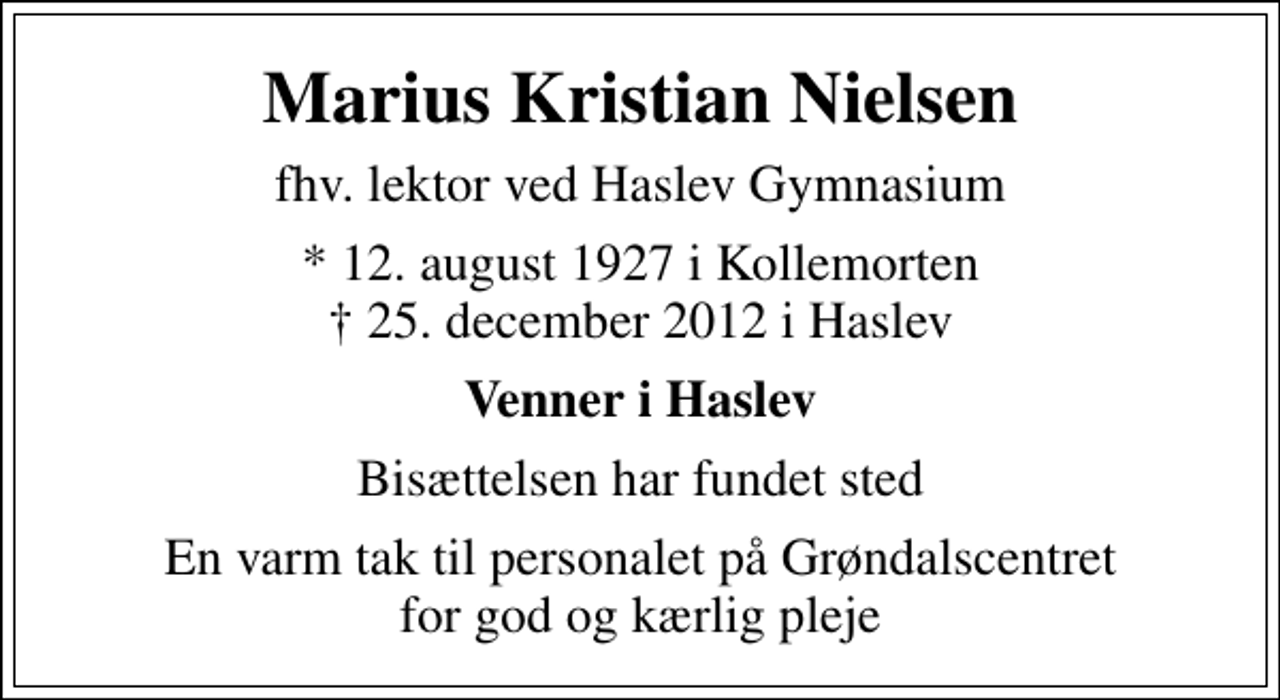 <p>Marius Kristian Nielsen<br />fhv. lektor ved Haslev Gymnasium<br />* 12. august 1927 i Kollemorten<br />✝ 25. december 2012 i Haslev<br />Venner i Haslev<br />Bisættelsen har fundet sted<br />En varm tak til personalet på Grøndalscentret for god og kærlig pleje</p>