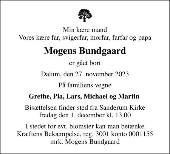 Min kære mand Vores kære far, svigerfar, morfar, farfar og papa
Mogens Bundgaard
er gået bort
Dalum, den 27. november 2023
På familiens vegne
Grethe, Pia, Lars, Michael og Martin 
Bisættelsen finder sted fra Sanderum Kirke  fredag den 1. december kl. 13.00 
I stedet for evt. blomster kan man betænke
					Kræftens Bekæmpelse reg.3001konto0001155mrk. Mogens
					Bundgaard