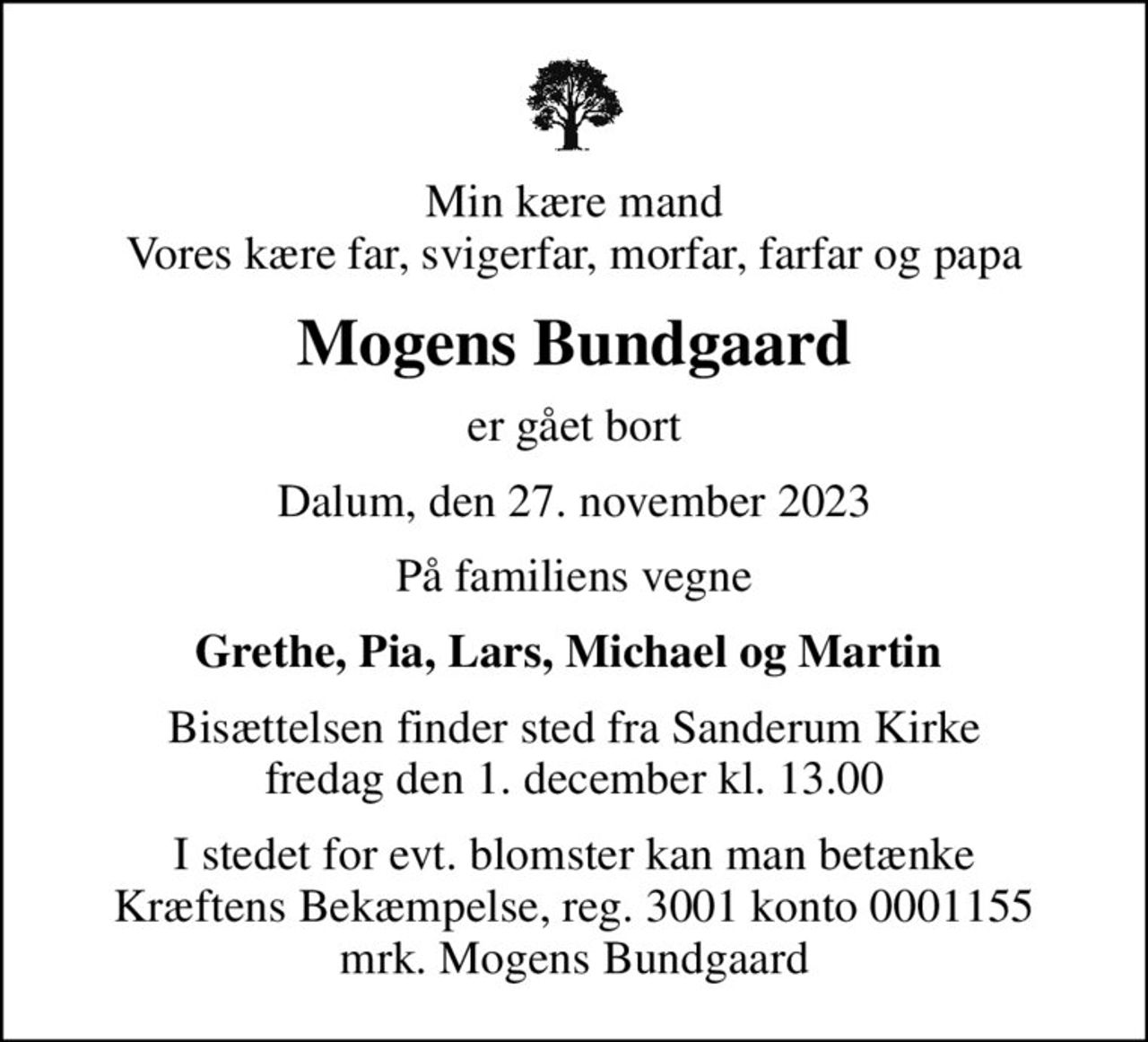 Min kære mand Vores kære far, svigerfar, morfar, farfar og papa
Mogens Bundgaard
er gået bort
Dalum, den 27. november 2023
På familiens vegne
Grethe, Pia, Lars, Michael og Martin 
Bisættelsen finder sted fra Sanderum Kirke  fredag den 1. december kl. 13.00 
I stedet for evt. blomster kan man betænke
					Kræftens Bekæmpelse reg.3001konto0001155mrk. Mogens
					Bundgaard