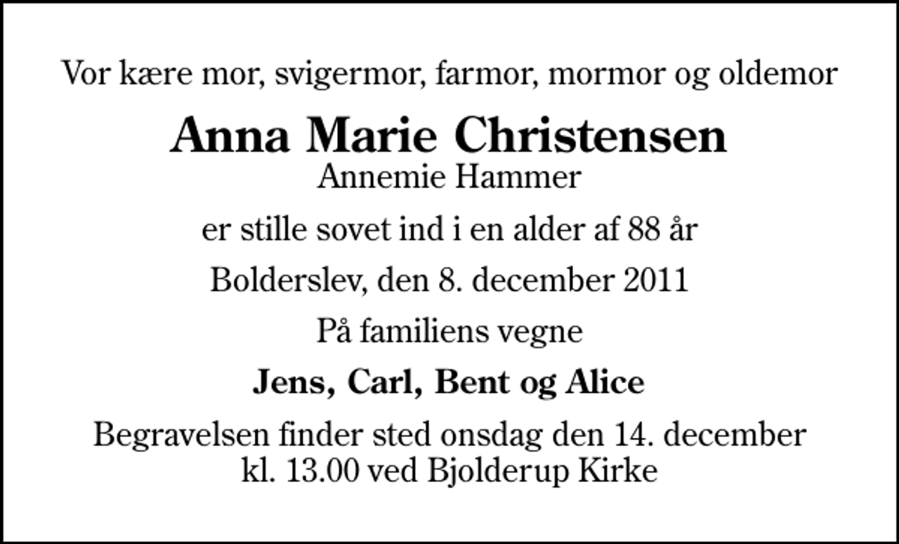 <p>Vor kære mor, svigermor, farmor, mormor og oldemor<br />Anna Marie Christensen<br />Annemie Hammer<br />er stille sovet ind i en alder af 88 år<br />Bolderslev, den 8. december 2011<br />På familiens vegne<br />Jens, Carl, Bent og Alice<br />Begravelsen finder sted onsdag den 14. december kl. 13.00 ved Bjolderup Kirke</p>