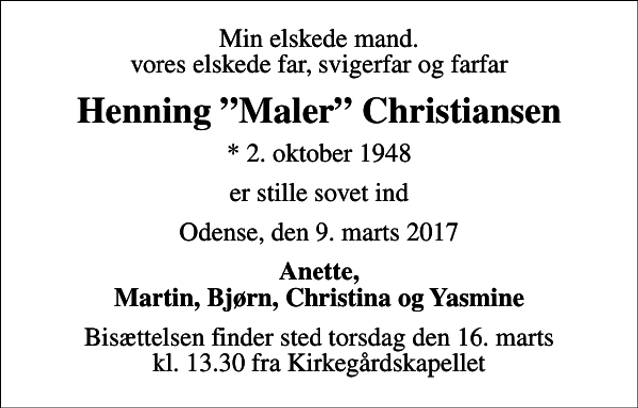 <p>Min elskede mand. vores elskede far, svigerfar og farfar<br />Henning Maler Christiansen<br />* 2. oktober 1948<br />er stille sovet ind<br />Odense, den 9. marts 2017<br />Anette, Martin, Bjørn, Christina og Yasmine<br />Bisættelsen finder sted torsdag den 16. marts kl. 13.30 fra Kirkegårdskapellet</p>