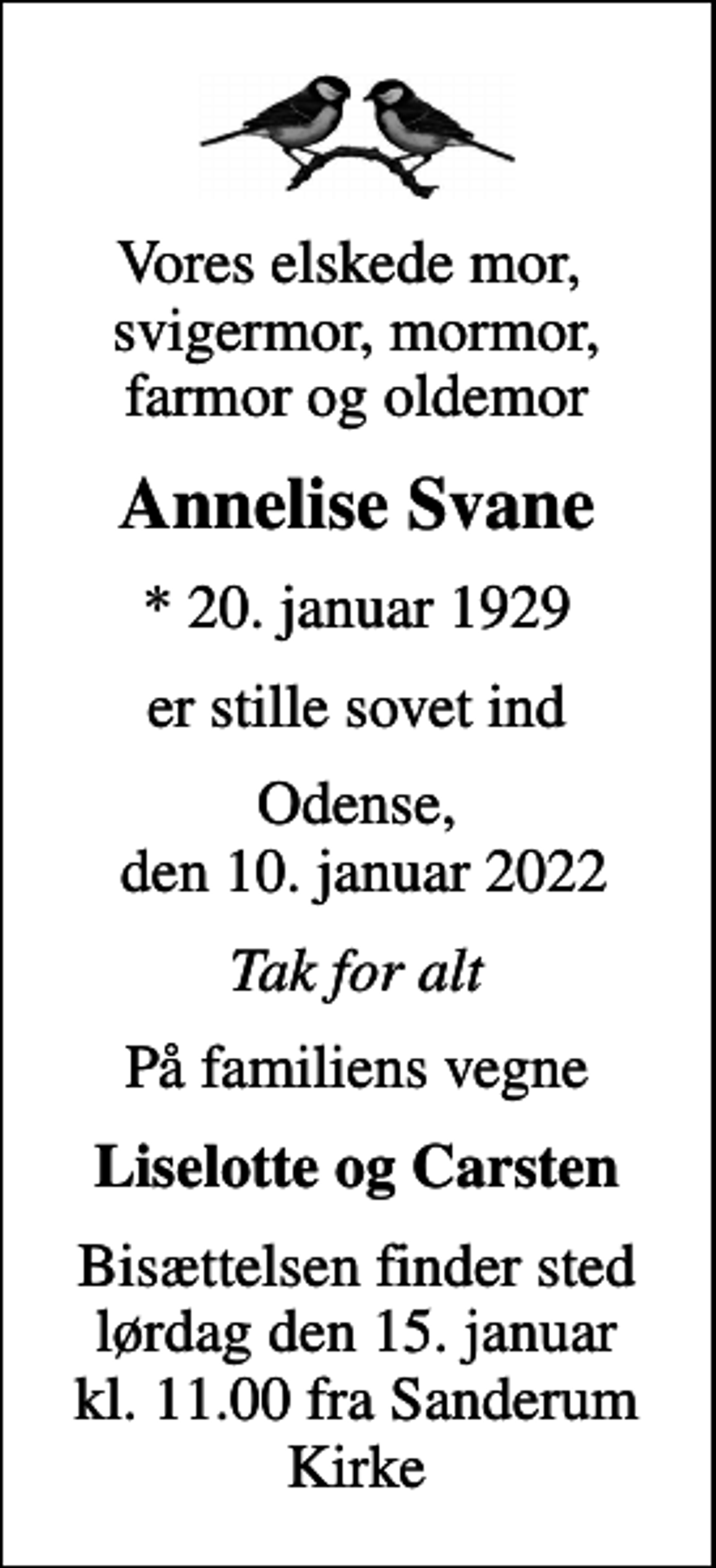 <p>Vores elskede mor, svigermor, mormor, farmor og oldemor<br />Annelise Svane<br />* 20. januar 1929<br />er stille sovet ind<br />Odense, den 10. januar 2022<br />Tak for alt<br />På familiens vegne<br />Liselotte og Carsten<br />Bisættelsen finder sted lørdag den 15. januar kl. 11.00 fra Sanderum Kirke</p>