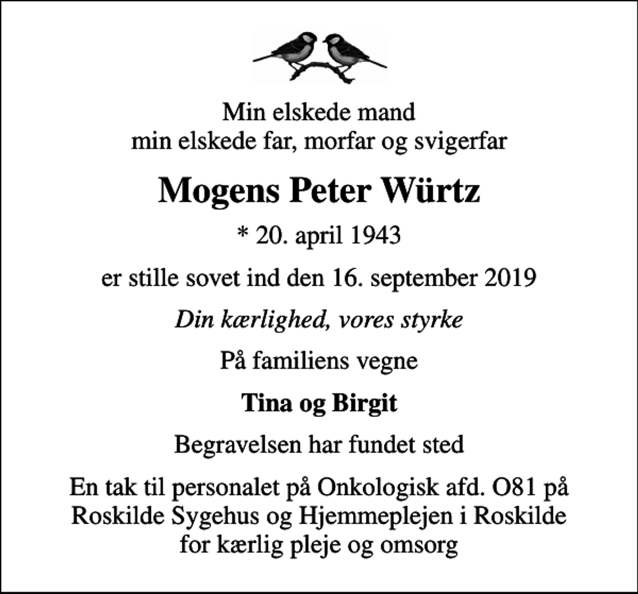 <p>Min elskede mand min elskede far, morfar og svigerfar<br />Mogens Peter Würtz<br />* 20. april 1943<br />er stille sovet ind den 16. september 2019<br />Din kærlighed, vores styrke<br />På familiens vegne<br />Tina og Birgit<br />Begravelsen har fundet sted<br />En tak til personalet på Onkologisk afd. O81 på Roskilde Sygehus og Hjemmeplejen i Roskilde for kærlig pleje og omsorg</p>