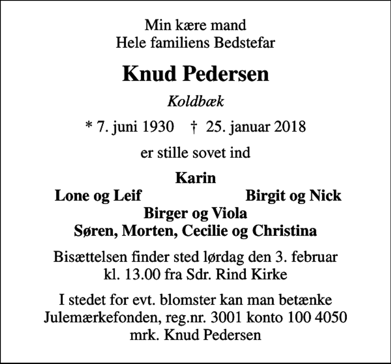 <p>Min kære mand Hele familiens Bedstefar<br />Knud Pedersen<br />Koldbæk<br />* 7. juni 1930 ✝ 25. januar 2018<br />er stille sovet ind<br />Karin<br />Lone og Leif<br />Birgit og Nick<br />Bisættelsen finder sted lørdag den 3. februar kl. 13.00 fra Sdr. Rind Kirke<br />I stedet for evt. blomster kan man betænke<br />Julemærkefonden reg.nr.3001konto1004050mrk. Knud Erik<br />Pedersen<br />I stedet for evt. blomster kan man betænke Julemærkefonden, reg.nr. 3001 konto 100 4050 mrk. Knud Pedersen</p>