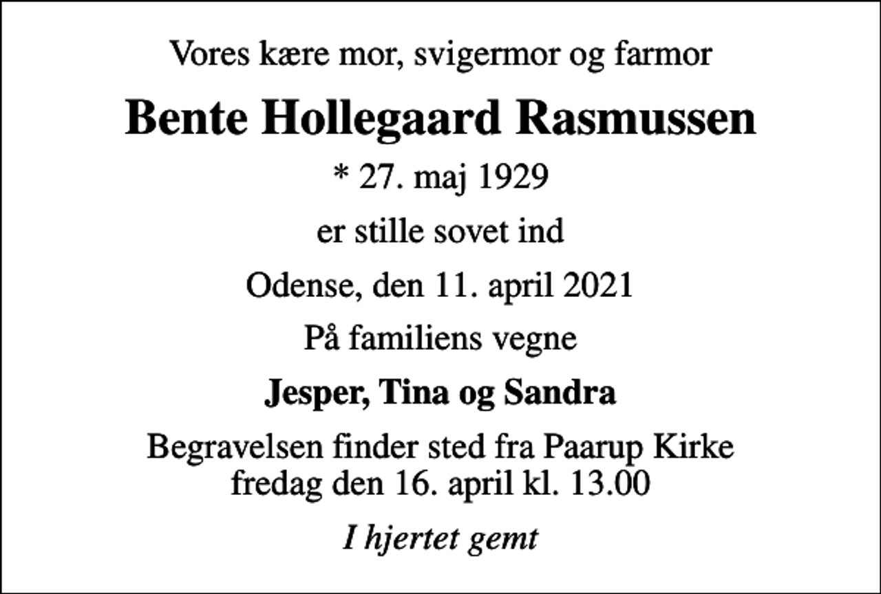 <p>Vores kære mor, svigermor og farmor<br />Bente Hollegaard Rasmussen<br />* 27. maj 1929<br />er stille sovet ind<br />Odense, den 11. april 2021<br />På familiens vegne<br />Jesper, Tina og Sandra<br />Begravelsen finder sted fra Paarup Kirke fredag den 16. april kl. 13.00<br />I hjertet gemt</p>