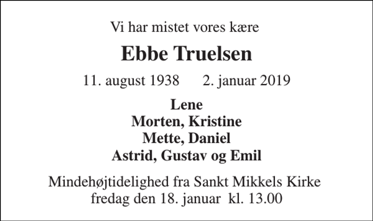 <p>Vi har mistet vores kære<br />Ebbe Truelsen<br />11. august 1938 2. januar 2019<br />Lene Morten, Kristine Mette, Daniel Astrid, Gustav og Emil<br />Mindehøjtidelighed fra Sankt Mikkels Kirke​ fredag den 18. januar​ kl. 13.00</p>
