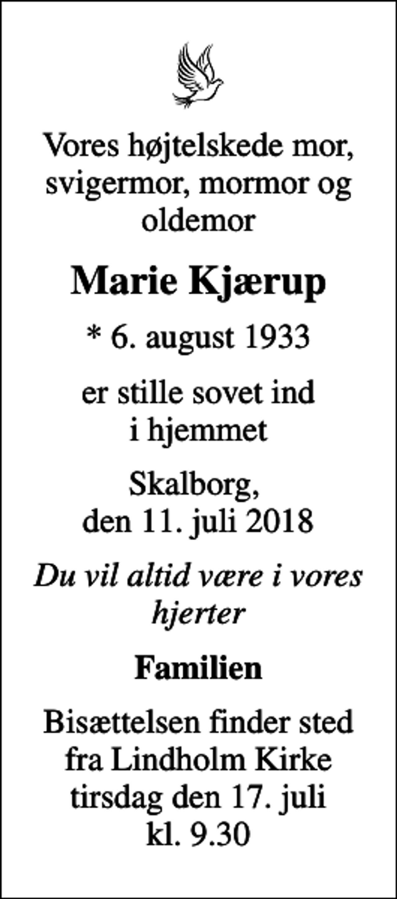 <p>Vores højtelskede mor, svigermor, mormor og oldemor<br />Marie Kjærup<br />* 6. august 1933<br />er stille sovet ind i hjemmet<br />Skalborg, den 11. juli 2018<br />Du vil altid være i vores hjerter<br />Familien<br />Bisættelsen finder sted fra Lindholm Kirke tirsdag den 17. juli kl. 9.30</p>