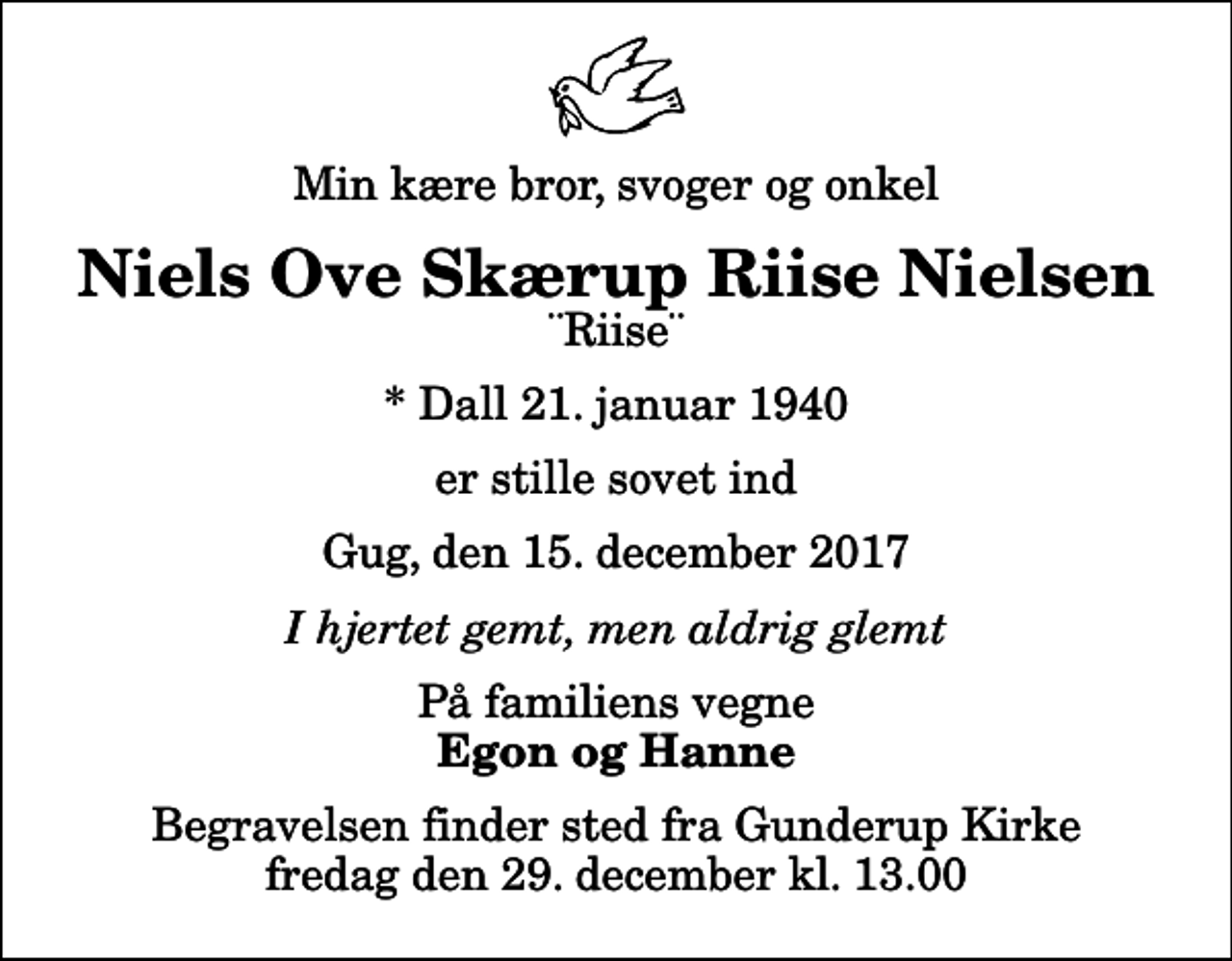 <p>Min kære bror, svoger og onkel<br />Niels Ove Skærup Riise Nielsen<br />¨Riise¨<br />* Dall 21. januar 1940<br />er stille sovet ind<br />Gug, den 15. december 2017<br />I hjertet gemt, men aldrig glemt<br />På familiens vegne<br />Egon og Hanne<br />Begravelsen finder sted fra Gunderup Kirke fredag den 29. december kl. 13.00</p>
