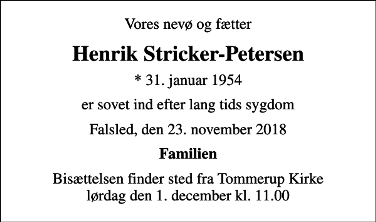 <p>Vores nevø og fætter<br />Henrik Stricker-Petersen<br />* 31. januar 1954<br />er sovet ind efter lang tids sygdom<br />Falsled, den 23. november 2018<br />Familien<br />Bisættelsen finder sted fra Tommerup Kirke lørdag den 1. december kl. 11.00</p>
