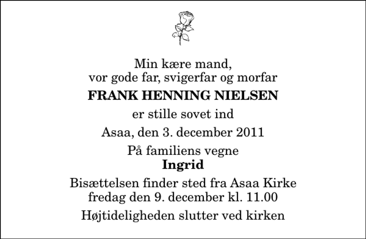 <p>Min kære mand, vor gode far, svigerfar og morfar<br />Frank Henning Nielsen<br />er stille sovet ind<br />Asaa, den 3. december 2011<br />På familiens vegne<br />Ingrid<br />Bisættelsen finder sted fra Aså Kirke fredag den 9. december kl. 11.00 Højtideligheden slutter ved kirken</p>
