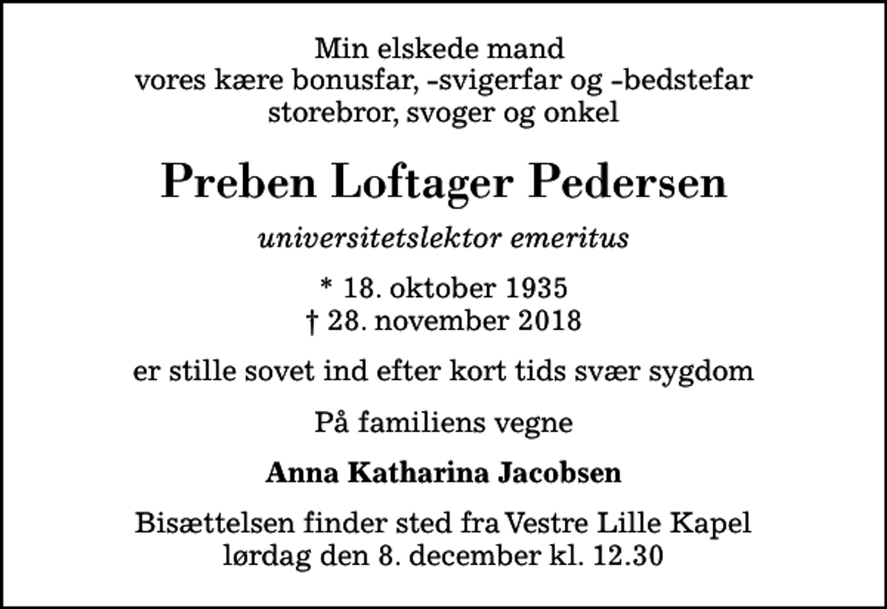 <p>Min elskede mand vores kære bonusfar, -svigerfar og -bedstefar storebror, svoger og onkel<br />Preben Loftager Pedersen<br />universitetslektor emeritus<br />* 18. oktober 1935<br />✝ 28. november 2018<br />er stille sovet ind efter kort tids svær sygdom<br />På familiens vegne<br />Anna Katharina Jacobsen<br />Bisættelsen finder sted fra Vestre Lille Kapel lørdag den 8. december kl. 12.30</p>