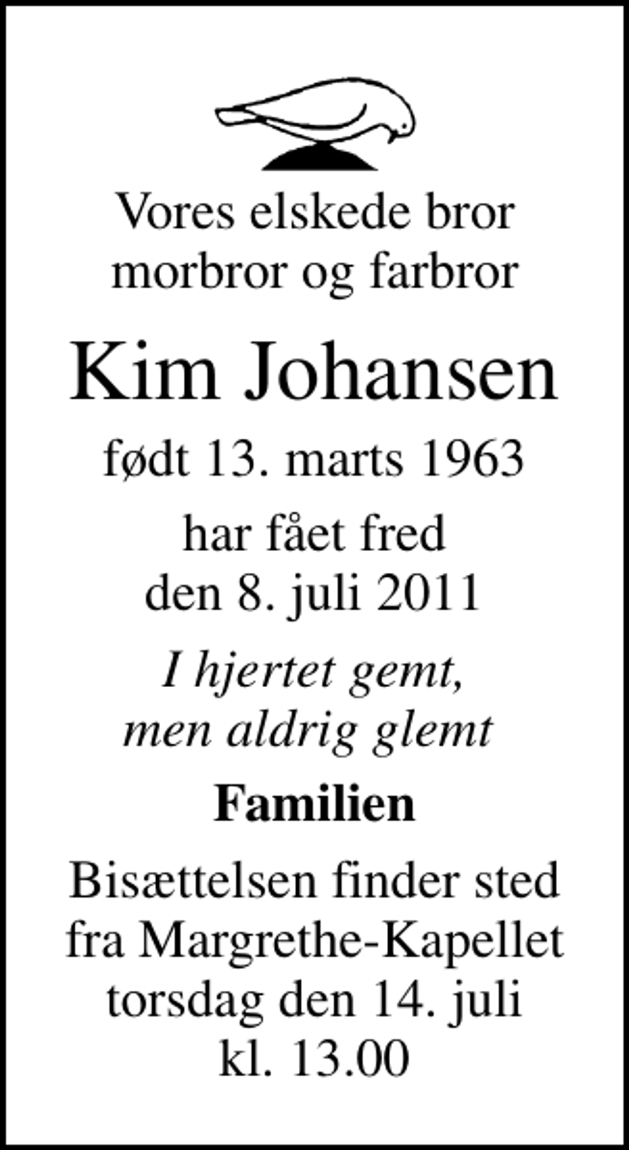 <p>Vores elskede bror morbror og farbror<br />Kim Johansen<br />født 13. marts 1963<br />har fået fred den 8. juli 2011<br />I hjertet gemt, men aldrig glemt<br />Familien<br />Bisættelsen finder sted fra Margrethe-Kapellet torsdag den 14. juli kl. 13.00</p>
