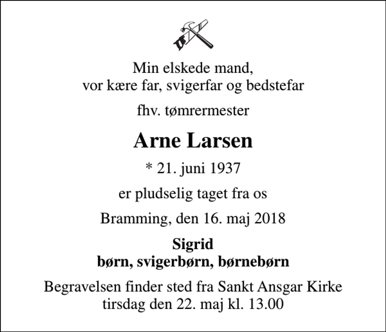 <p>Min elskede mand, vor kære far, svigerfar og bedstefar<br />fhv. tømrermester<br />Arne Larsen<br />* 21. juni 1937<br />er pludselig taget fra os<br />Bramming, den 16. maj 2018<br />Sigrid børn, svigerbørn, børnebørn<br />Begravelsen finder sted fra Sankt Ansgar Kirke tirsdag den 22. maj kl. 13.00</p>