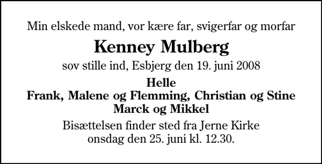 <p>Min elskede mand, vor kære far, svigerfar og morfar<br />Kenney Mulberg<br />sov stille ind, Esbjerg den 19. juni 2008<br />Helle Frank, Malene og Flemming, Christian og Stine Marck og Mikkel<br />Bisættelsen finder sted fra Jerne Kirke onsdag den 25. juni kl. 13.30</p>